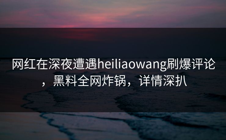 网红在深夜遭遇heiliaowang刷爆评论，黑料全网炸锅，详情深扒