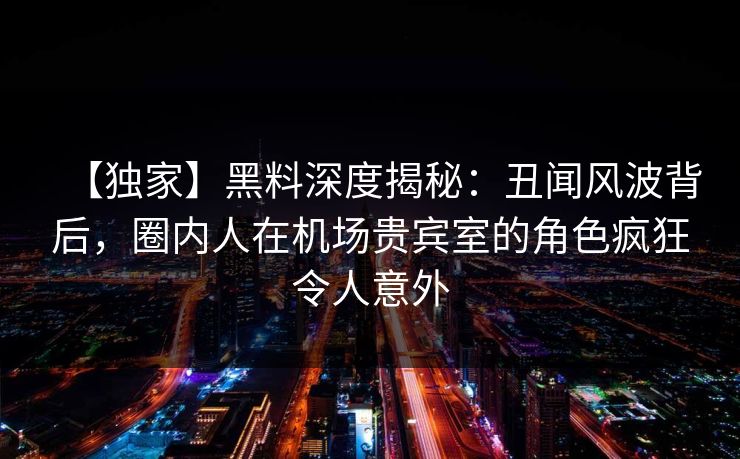 【独家】黑料深度揭秘：丑闻风波背后，圈内人在机场贵宾室的角色疯狂令人意外