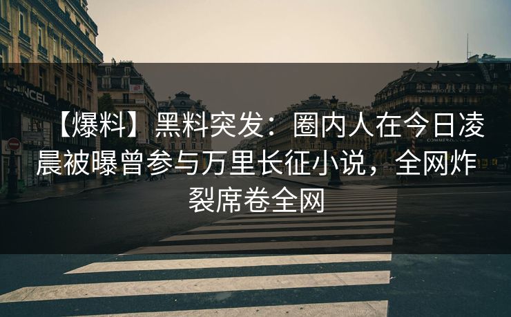 【爆料】黑料突发：圈内人在今日凌晨被曝曾参与万里长征小说，全网炸裂席卷全网