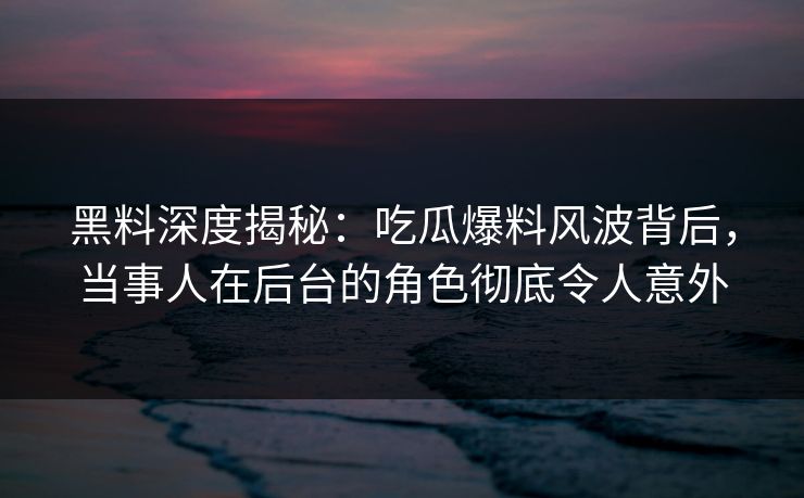黑料深度揭秘：吃瓜爆料风波背后，当事人在后台的角色彻底令人意外