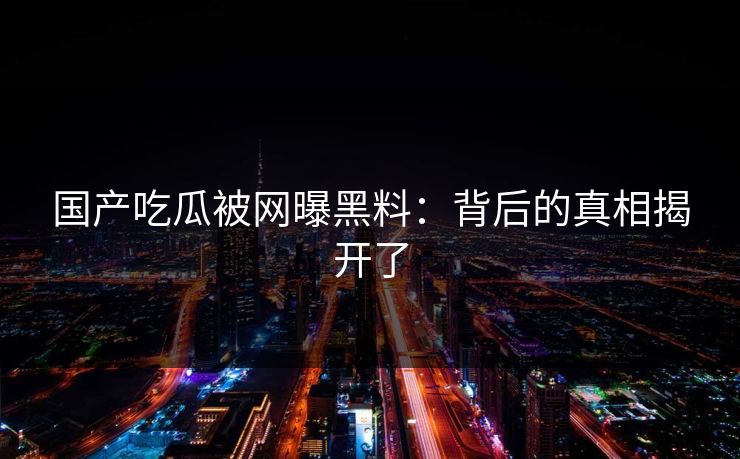 国产吃瓜被网曝黑料：背后的真相揭开了