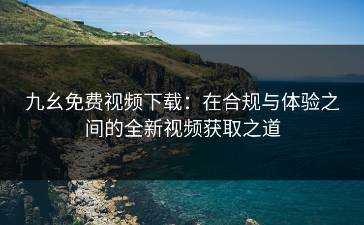 九幺免费视频下载：在合规与体验之间的全新视频获取之道