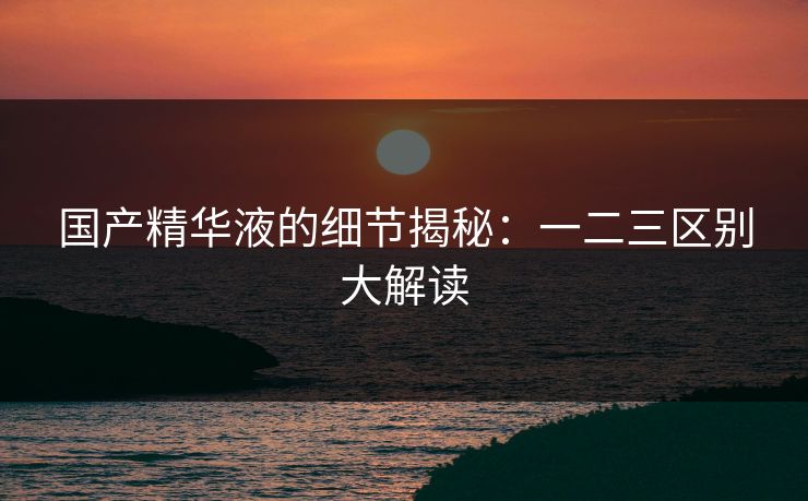 国产精华液的细节揭秘：一二三区别大解读