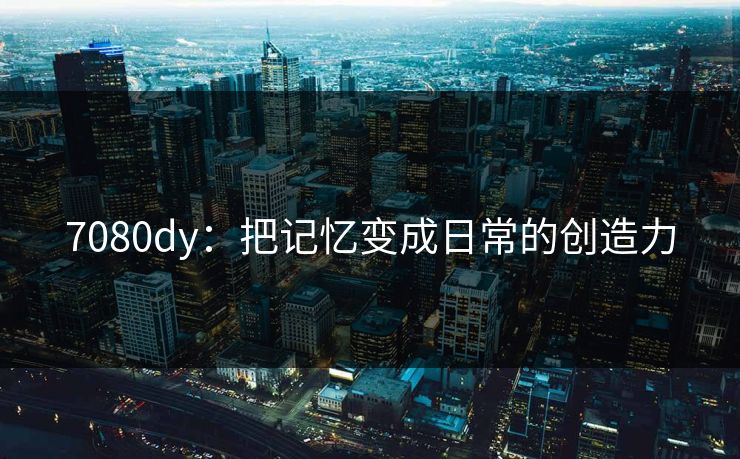 7080dy：把记忆变成日常的创造力