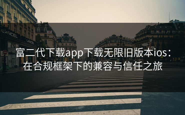 富二代下载app下载无限旧版本ios：在合规框架下的兼容与信任之旅