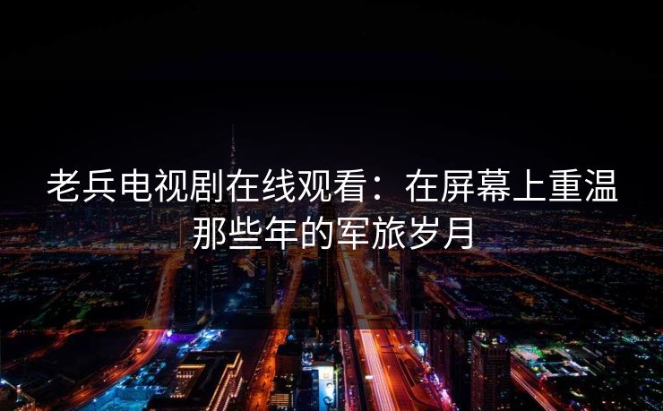 老兵电视剧在线观看：在屏幕上重温那些年的军旅岁月
