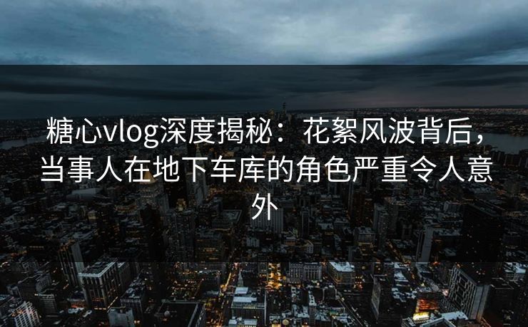 糖心vlog深度揭秘：花絮风波背后，当事人在地下车库的角色严重令人意外