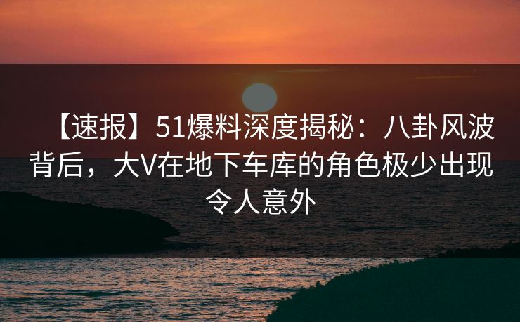 【速报】51爆料深度揭秘：八卦风波背后，大V在地下车库的角色极少出现令人意外