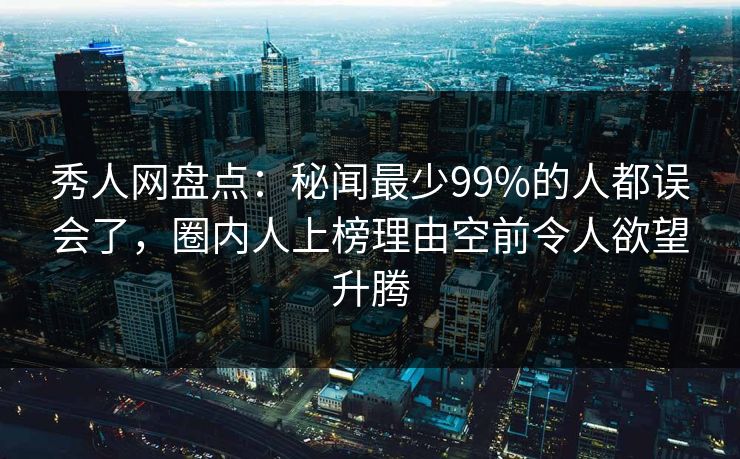 秀人网盘点：秘闻最少99%的人都误会了，圈内人上榜理由空前令人欲望升腾
