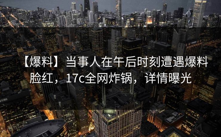 【爆料】当事人在午后时刻遭遇爆料 脸红，17c全网炸锅，详情曝光
