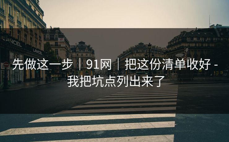 先做这一步｜91网｜把这份清单收好 - 我把坑点列出来了