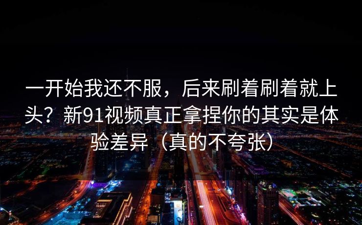 一开始我还不服，后来刷着刷着就上头？新91视频真正拿捏你的其实是体验差异（真的不夸张）