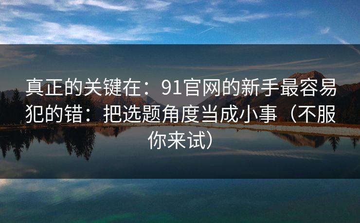 真正的关键在：91官网的新手最容易犯的错：把选题角度当成小事（不服你来试）