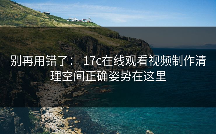 别再用错了： 17c在线观看视频制作清理空间正确姿势在这里