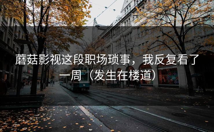 蘑菇影视这段职场琐事，我反复看了一周（发生在楼道）