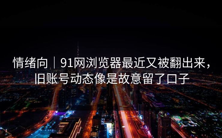 情绪向｜91网浏览器最近又被翻出来，旧账号动态像是故意留了口子