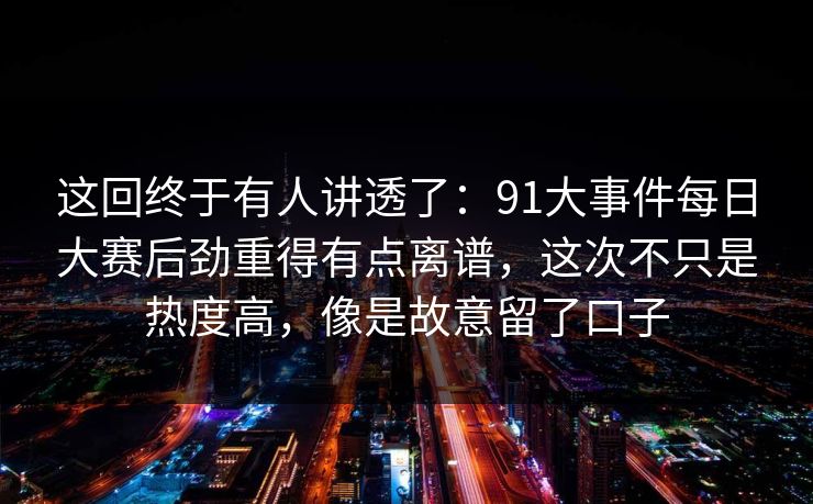 这回终于有人讲透了：91大事件每日大赛后劲重得有点离谱，这次不只是热度高，像是故意留了口子